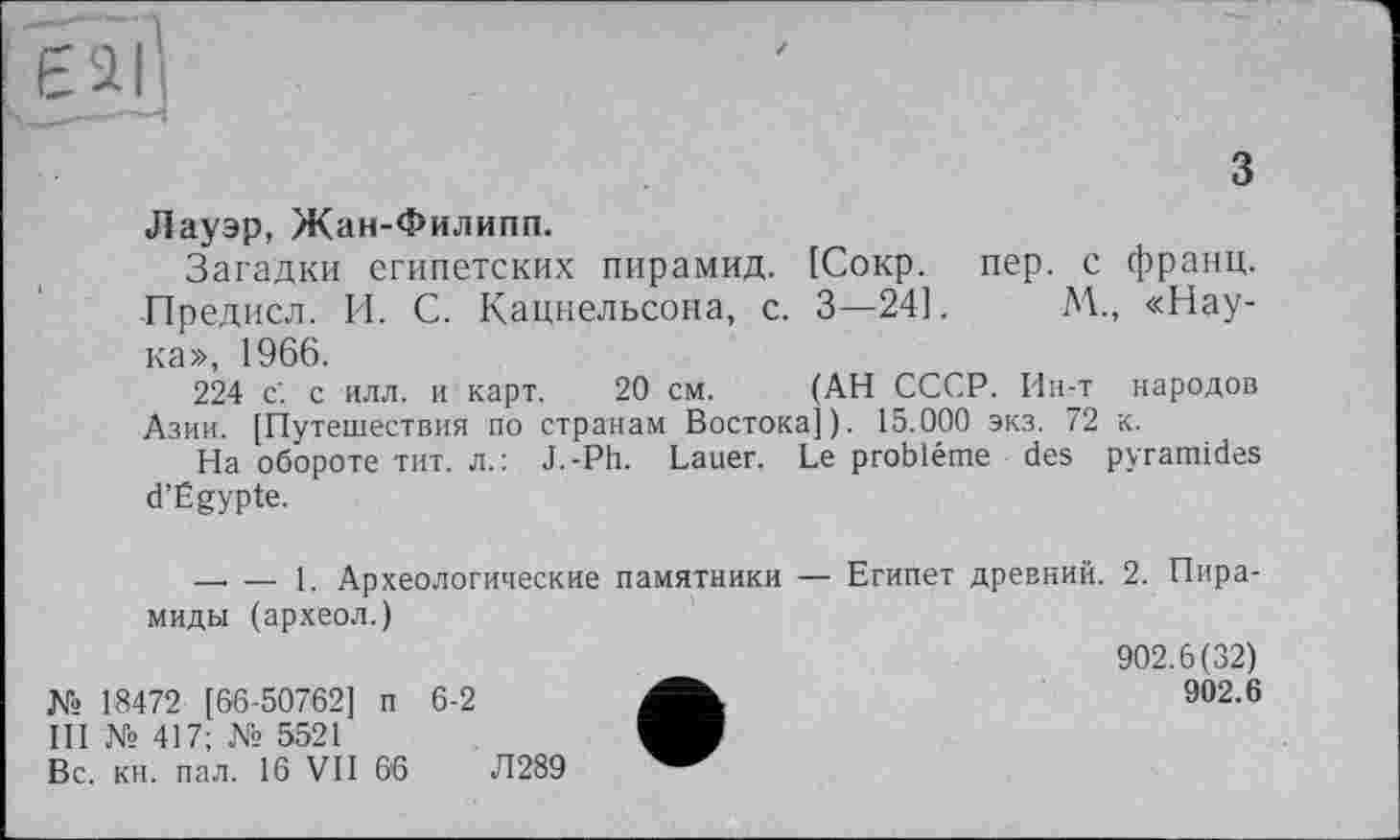 ﻿з
Лауэр, Жан-Филипп.
Загадки египетских пирамид. [Сокр. пер. с франц. Предисл. И. С. Кацнельсона, с. 3—24].	М., «Нау-
ка», 1966.
224 с. с илл. и карт. 20 см. (АН СССР. Ин-т народов Азии. [Путешествия по странам Востока]). 15.000 экз. 72 к.
На обороте тит. л.: J.-Ph. Lauer. Le problème des pyramides d’Egypte.
—. — i. Археологические памятники — Египет древний. 2. Пирамиды (археол.)
№ 18472 [66-50762] п 6-2
III № 417; № 5521
Вс. кн. пал. 16 VII 66	Л289
902.6(32)
902.6